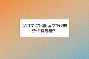 漢口學院出國留學3+2的條件有哪些？