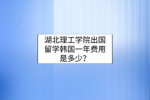 湖北理工學院出國留學韓國一年費用是多少？