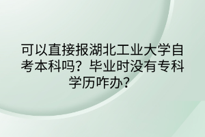 可以直接報湖北工業(yè)大學(xué)自考本科嗎？畢業(yè)時沒有?？茖W(xué)歷咋辦？