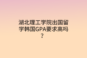 湖北理工學院出國留學韓國GPA要求高嗎？