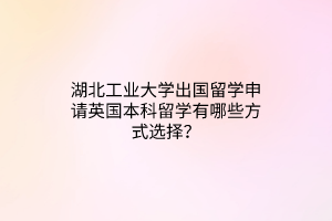 湖北工業(yè)大學(xué)出國(guó)留學(xué)申請(qǐng)英國(guó)本科留學(xué)有哪些方式選擇？