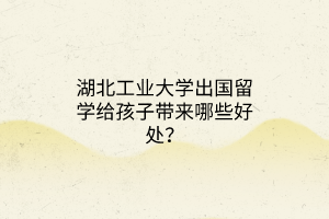 湖北工業(yè)大學(xué)出國留學(xué)給孩子帶來哪些好處？