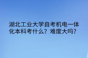 湖北工業(yè)大學自考機電一體化本科考什么？難度大嗎？