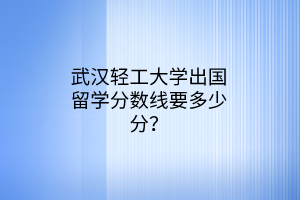武漢輕工大學(xué)出國(guó)留學(xué)分?jǐn)?shù)線要多少分？
