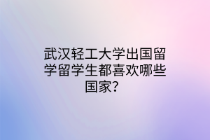 武漢輕工大學(xué)出國(guó)留學(xué)留學(xué)生都喜歡哪些國(guó)家？