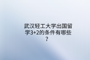 武漢輕工大學(xué)出國(guó)留學(xué)3+2的條件有哪些？