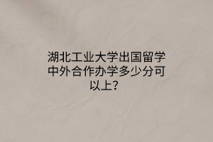 湖北工業(yè)大學(xué)出國留學(xué)中外合作辦學(xué)多少分可以上？