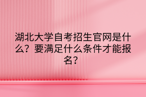 湖北大學(xué)自考招生官網(wǎng)是什么？要滿足什么條件才能報(bào)名？