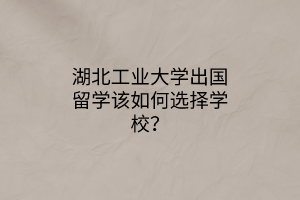 湖北工業(yè)大學(xué)出國留學(xué)該如何選擇學(xué)校？