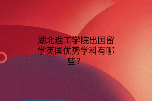 湖北理工學院出國留學英國優(yōu)勢學科有哪些？