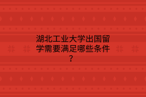 湖北工業(yè)大學出國留學需要滿足哪些條件？