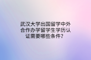 武漢大學(xué)出國(guó)留學(xué)中外合作辦學(xué)留學(xué)生學(xué)歷認(rèn)證需要哪些條件？