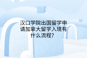漢口學院出國留學申請加拿大留學入境有什么流程？