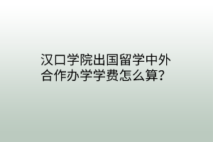 漢口學(xué)院出國留學(xué)中外合作辦學(xué)學(xué)費(fèi)怎么算？