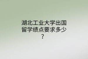 湖北工業(yè)大學(xué)出國留學(xué)績點(diǎn)要求多少？