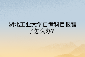 湖北工業(yè)大學自考科目報錯了怎么辦？