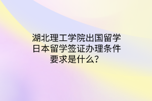 湖北理工學(xué)院出國留學(xué)日本留學(xué)簽證辦理條件要求是什么？