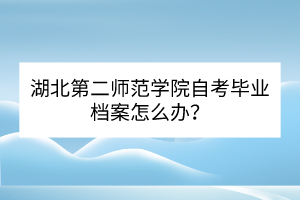 湖北第二師范學(xué)院自考畢業(yè)檔案怎么辦？
