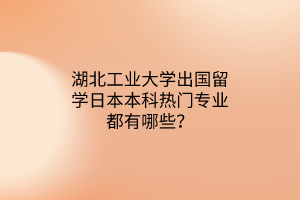 湖北工業(yè)大學出國留學日本本科熱門專業(yè)都有哪些？