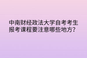 中南財經政法大學自考考生報考課程要注意哪些地方？