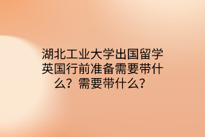湖北工業(yè)大學(xué)出國(guó)留學(xué)英國(guó)行前準(zhǔn)備需要帶什么？需要帶什么？