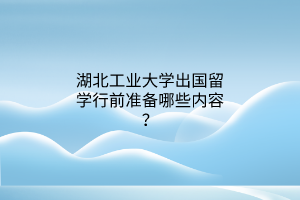 湖北工業(yè)大學(xué)出國留學(xué)行前準(zhǔn)備哪些內(nèi)容？