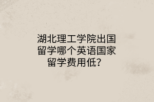 湖北理工學院出國留學哪個英語國家留學費用低？