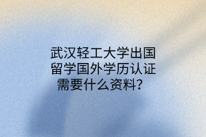 武漢輕工大學(xué)出國留學(xué)國外學(xué)歷認(rèn)證需要什么資料？