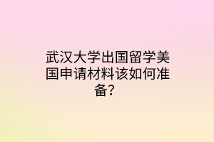 武漢大學(xué)出國(guó)留學(xué)美國(guó)申請(qǐng)材料該如何準(zhǔn)備？