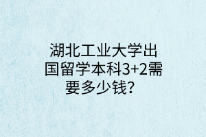 湖北工業(yè)大學(xué)出國留學(xué)本科3+2需要多少錢？