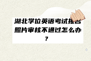 湖北學(xué)位英語(yǔ)考試報(bào)名照片審核不通過(guò)怎么辦？