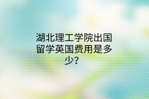 湖北理工學院出國留學英國費用是多少？