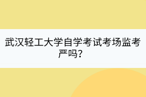 武漢輕工大學自學考試考場監(jiān)考嚴嗎？