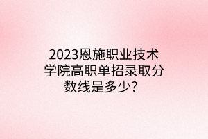 2023恩施職業(yè)技術學院高職單招錄取分數(shù)線是多少？