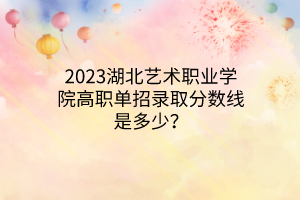 2023湖北藝術(shù)職業(yè)學(xué)院高職單招錄取分?jǐn)?shù)線是多少？