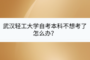武漢輕工大學自考本科不想考了怎么辦？
