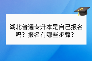 湖北普通專升本是自己報(bào)名嗎？報(bào)名有哪些步驟？