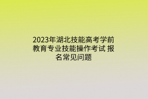 2023年湖北技能高考學(xué)前教育專(zhuān)業(yè)技能操作考試報(bào)名常見(jiàn)問(wèn)題