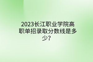 2023長(zhǎng)江職業(yè)學(xué)院高職單招錄取分?jǐn)?shù)線是多少？