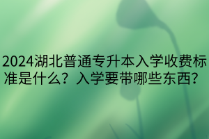 2024湖北普通專升本入學(xué)收費標(biāo)準(zhǔn)是什么？入學(xué)要帶哪些東西？