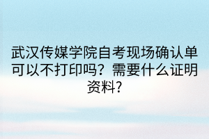 武漢傳媒學(xué)院自考現(xiàn)場(chǎng)確認(rèn)單可以不打印嗎？需要什么證明資料_