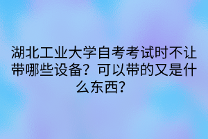 湖北工業(yè)大學自考考試時不讓帶哪些設備？可以帶的又是什么東西？