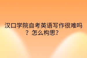 漢口學(xué)院自考英語寫作很難嗎？怎么構(gòu)思？