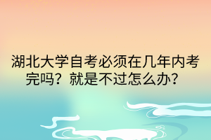湖北大學(xué)自考必須在幾年內(nèi)考完嗎？就是不過(guò)怎么辦？