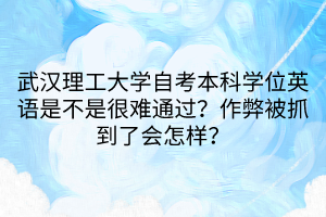 武漢理工大學(xué)自考本科學(xué)位英語是不是很難通過？作弊被抓到了會怎樣？