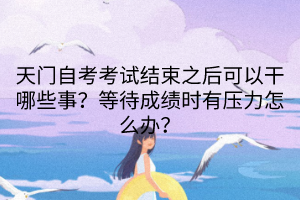 天門自考考試結(jié)束之后可以干哪些事？等待成績(jī)時(shí)有壓力怎么辦？