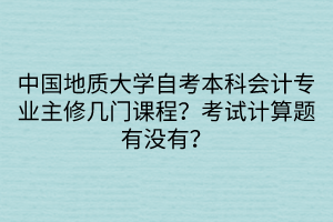 中國(guó)地質(zhì)大學(xué)自考本科會(huì)計(jì)專業(yè)主修幾門課程？考試計(jì)算題有沒有？