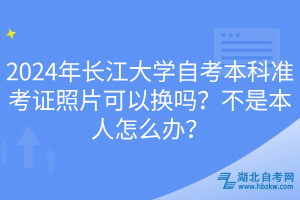 2024年長江大學(xué)自考本科準(zhǔn)考證照片可以換嗎？不是本人怎么辦？
