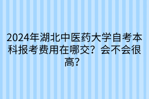 2024年湖北中醫(yī)藥大學(xué)自考本科報(bào)考費(fèi)用在哪交？會(huì)不會(huì)很高？