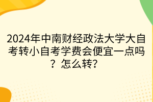2024年中南財經(jīng)政法大學大自考轉(zhuǎn)小自考學費會便宜一點嗎？怎么轉(zhuǎn)？